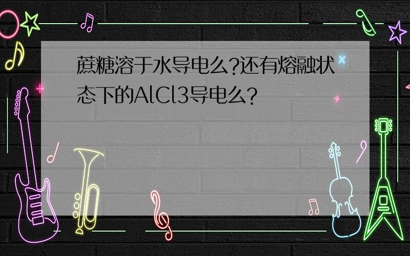 蔗糖溶于水导电么?还有熔融状态下的AlCl3导电么?