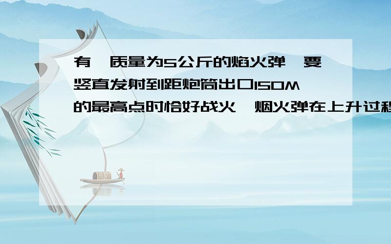 有一质量为5公斤的焰火弹,要竖直发射到距炮筒出口150M的最高点时恰好战火,烟火弹在上升过程中受到的空气阻力恒为自身重力的0.2倍,求1 焰火弹离开炮筒时的速度多大?2 从离开炮筒口到最高