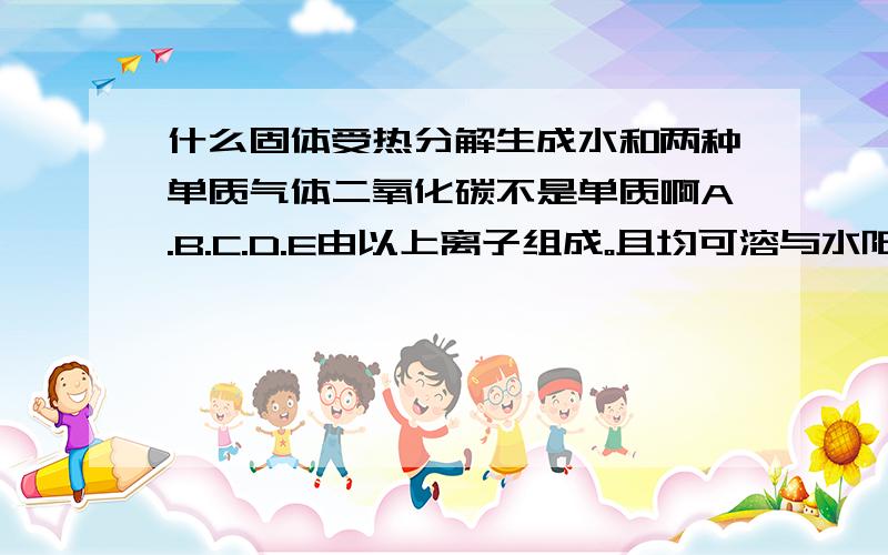 什么固体受热分解生成水和两种单质气体二氧化碳不是单质啊A.B.C.D.E由以上离子组成。且均可溶与水阳离子：钠离子.镁离子.铝离子.钡离子 铵根阴离子：氢氧根离子，氯离子，硝酸根离子，