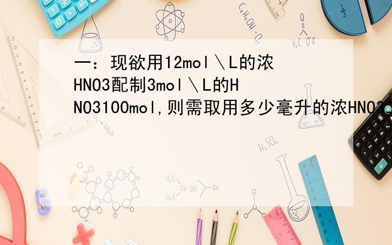 一：现欲用12mol＼L的浓HNO3配制3mol＼L的HNO3100mol,则需取用多少毫升的浓HNO3二：配制250ml 0.200mol/1 NACL溶液,需要多少克NACL固体?三：降4gNaOH溶解在10ml水中,再稀释成1L,从中取出10ml溶液中NaOH的物质