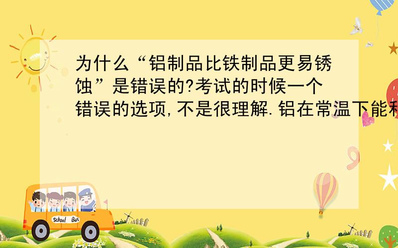 为什么“铝制品比铁制品更易锈蚀”是错误的?考试的时候一个错误的选项,不是很理解.铝在常温下能和氧气反应生成氧化铝【即铝锈】,铁要跟水和氧气同时反应才能生成铁锈,铝制品不是更