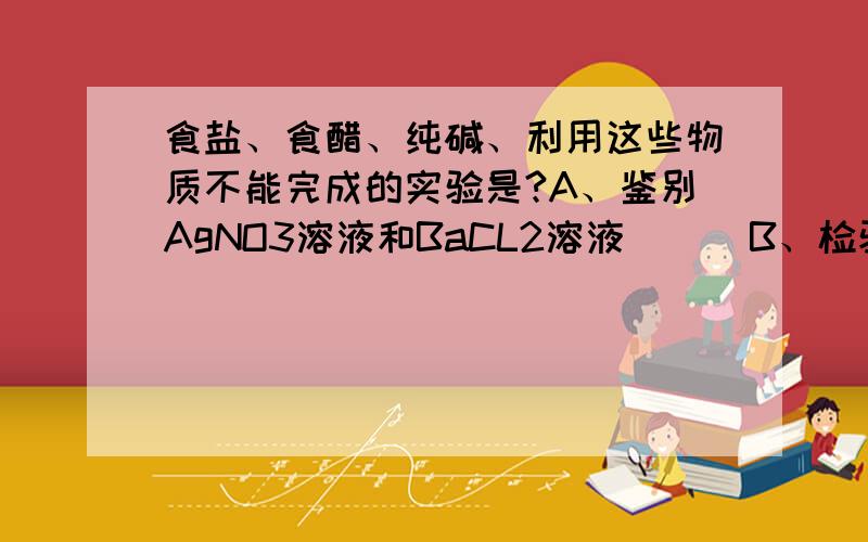 食盐、食醋、纯碱、利用这些物质不能完成的实验是?A、鉴别AgNO3溶液和BaCL2溶液      B、检验自来水中是否含CL-C、 出去热水瓶上的水垢                                                             D、检验