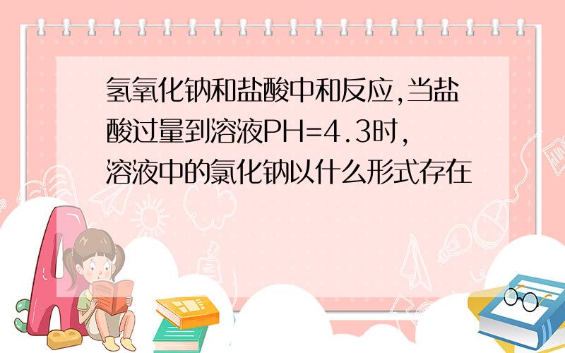 氢氧化钠和盐酸中和反应,当盐酸过量到溶液PH=4.3时,溶液中的氯化钠以什么形式存在