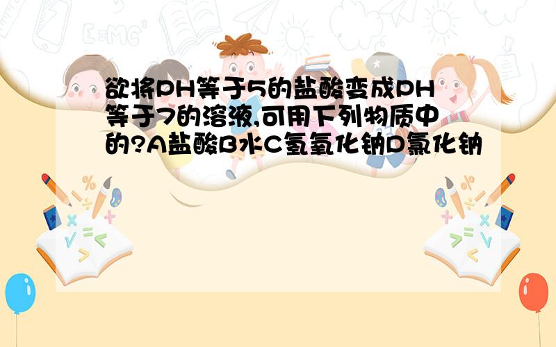 欲将PH等于5的盐酸变成PH等于7的溶液,可用下列物质中的?A盐酸B水C氢氧化钠D氯化钠