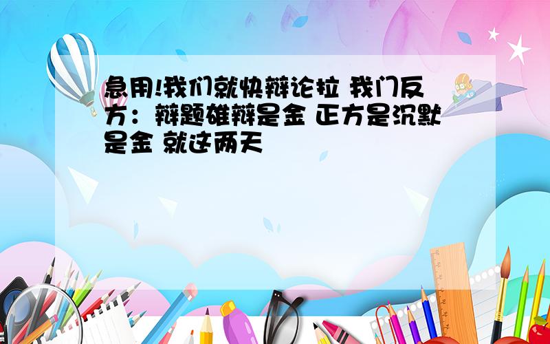 急用!我们就快辩论拉 我门反方：辩题雄辩是金 正方是沉默是金 就这两天