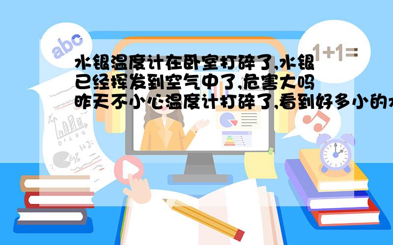 水银温度计在卧室打碎了,水银已经挥发到空气中了,危害大吗昨天不小心温度计打碎了,看到好多小的水银珠子,我用纸巾擦的时候,小珠子凝聚成了一个大珠子,当时刚好在用烧水壶烧水,这颗水