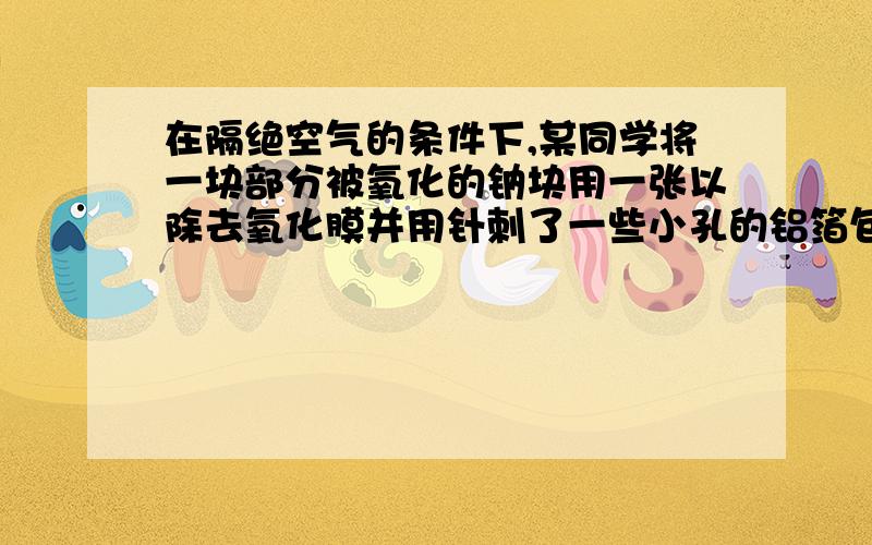 在隔绝空气的条件下,某同学将一块部分被氧化的钠块用一张以除去氧化膜并用针刺了一些小孔的铝箔包好,然后放入盛满水且倒置于水槽中的容器内.待完全反应后,在容器中收集到1.12L（标准