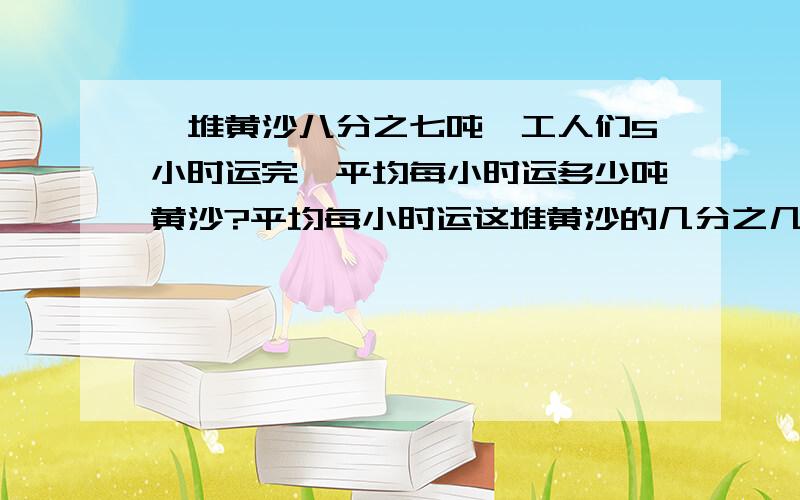 一堆黄沙八分之七吨,工人们5小时运完,平均每小时运多少吨黄沙?平均每小时运这堆黄沙的几分之几?六年级的分数除法一根绳子上六分之五米,截下三分之一,还剩（）米