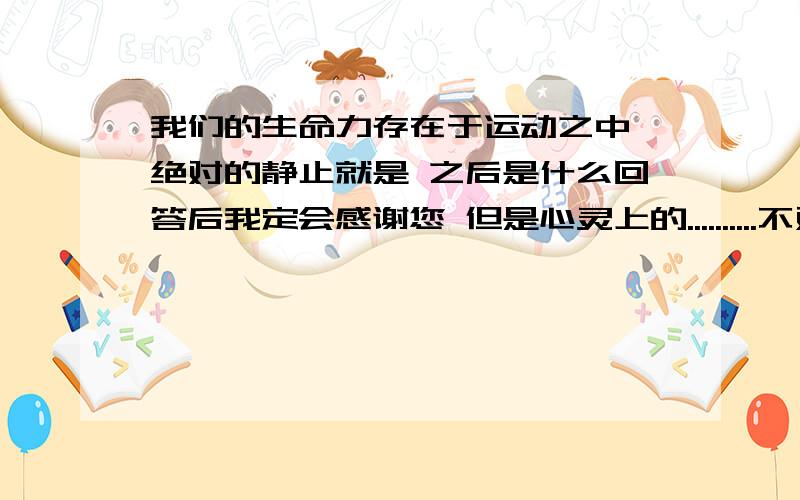 我们的生命力存在于运动之中,绝对的静止就是 之后是什么回答后我定会感谢您 但是心灵上的..........不对呀 但是也十分感谢