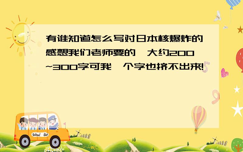 有谁知道怎么写对日本核爆炸的感想我们老师要的,大约200~300字可我一个字也挤不出来!