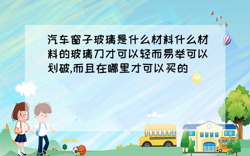 汽车窗子玻璃是什么材料什么材料的玻璃刀才可以轻而易举可以划破,而且在哪里才可以买的