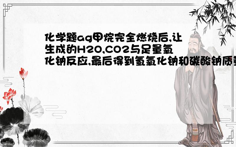 化学题ag甲烷完全燃烧后,让生成的H2O,CO2与足量氧化钠反应,最后得到氢氧化钠和碳酸钠质量是多少?