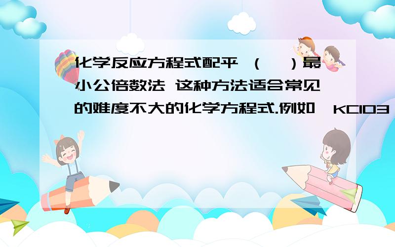 化学反应方程式配平 （一）最小公倍数法 这种方法适合常见的难度不大的化学方程式.例如,KClO3→KCl+O2↑化学反应方程式配平 （一）最小公倍数法这种方法适合常见的难度不大的化学方程式