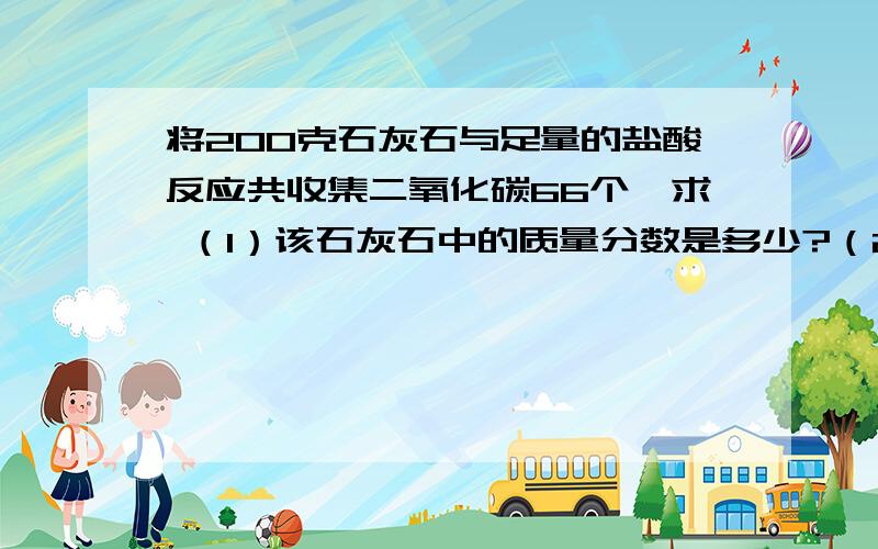 将200克石灰石与足量的盐酸反应共收集二氧化碳66个,求 （1）该石灰石中的质量分数是多少?（2将200克石灰石与足量的盐酸反应共收集二氧化碳66个,求（1）该石灰石中的质量分数是多少?（2）