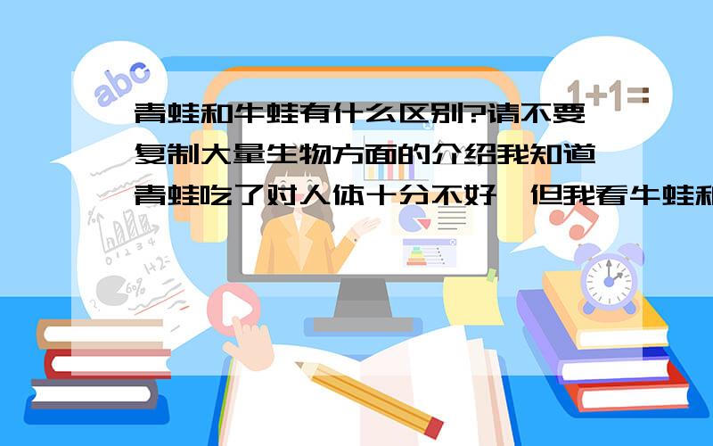 青蛙和牛蛙有什么区别?请不要复制大量生物方面的介绍我知道青蛙吃了对人体十分不好,但我看牛蛙和它长的差不多,为什么很多菜都是用牛蛙做的?牛蛙吃了会不会对身体不好啊?可是它的肉