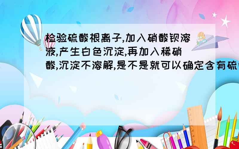 检验硫酸根离子,加入硝酸钡溶液,产生白色沉淀,再加入稀硝酸,沉淀不溶解,是不是就可以确定含有硫酸根