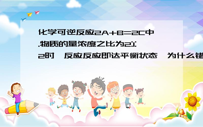 化学可逆反应2A+B=2C中.物质的量浓度之比为2:1:2时,反应反应即达平衡状态,为什么错?