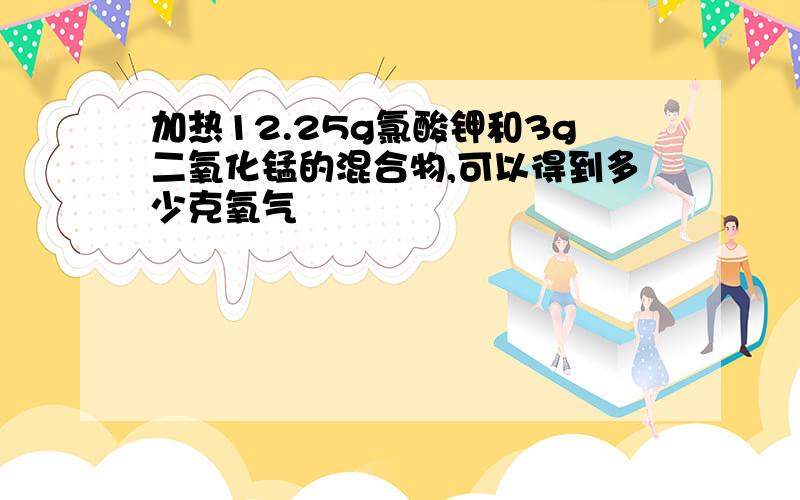 加热12.25g氯酸钾和3g二氧化锰的混合物,可以得到多少克氧气