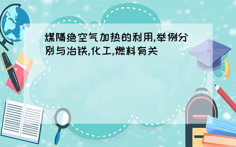 煤隔绝空气加热的利用,举例分别与冶铁,化工,燃料有关