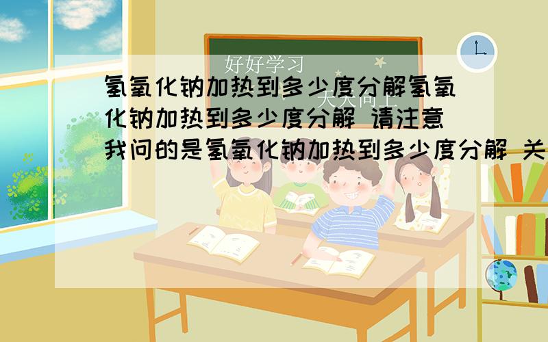 氢氧化钠加热到多少度分解氢氧化钠加热到多少度分解 请注意我问的是氢氧化钠加热到多少度分解 关键词：氢氧化钠！