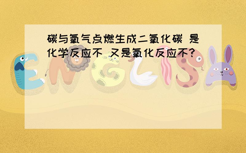 碳与氧气点燃生成二氧化碳 是化学反应不 又是氧化反应不?