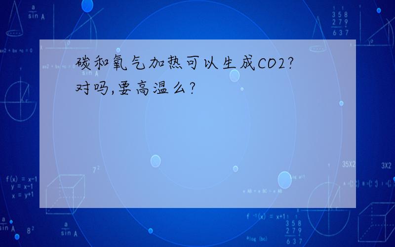 碳和氧气加热可以生成CO2?对吗,要高温么?