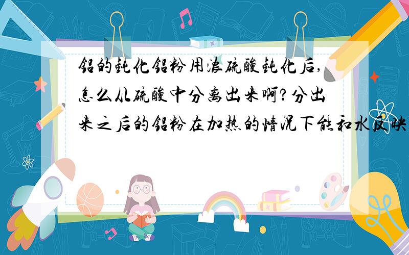 铝的钝化铝粉用浓硫酸钝化后,怎么从硫酸中分离出来啊?分出来之后的铝粉在加热的情况下能和水反映吗?