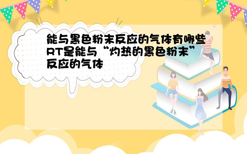 能与黑色粉末反应的气体有哪些RT是能与“灼热的黑色粉末”反应的气体