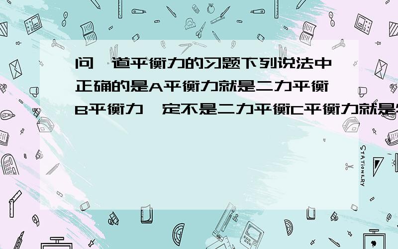 问一道平衡力的习题下列说法中正确的是A平衡力就是二力平衡B平衡力一定不是二力平衡C平衡力就是物体所受的合力为零D物体在平衡力的作用下必定处于静止状态我就是不懂物体是不是只受