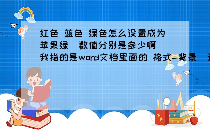 红色 蓝色 绿色怎么设置成为苹果绿  数值分别是多少啊 我指的是word文档里面的 格式-背景  这个背景色怎么调成苹果绿啊