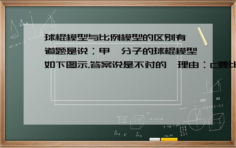 球棍模型与比例模型的区别有一道题是说：甲烷分子的球棍模型如下图示.答案说是不对的,理由：C要比H大.可是我认为是对的,以为 这个不是比例模型.不用强调大小关系.