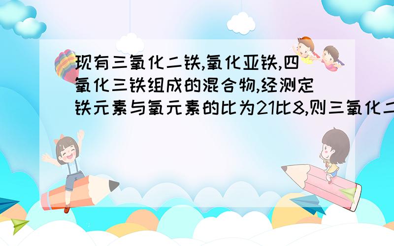 现有三氧化二铁,氧化亚铁,四氧化三铁组成的混合物,经测定铁元素与氧元素的比为21比8,则三氧化二铁,氧化亚铁,四氧化三铁的质量比为----------