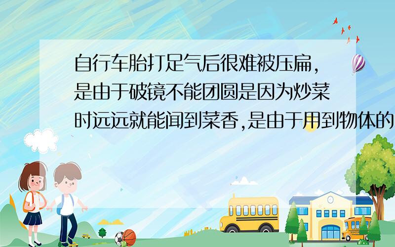 自行车胎打足气后很难被压扁,是由于破镜不能团圆是因为炒菜时远远就能闻到菜香,是由于用到物体的内能（分子热运动和分子间的作用力）