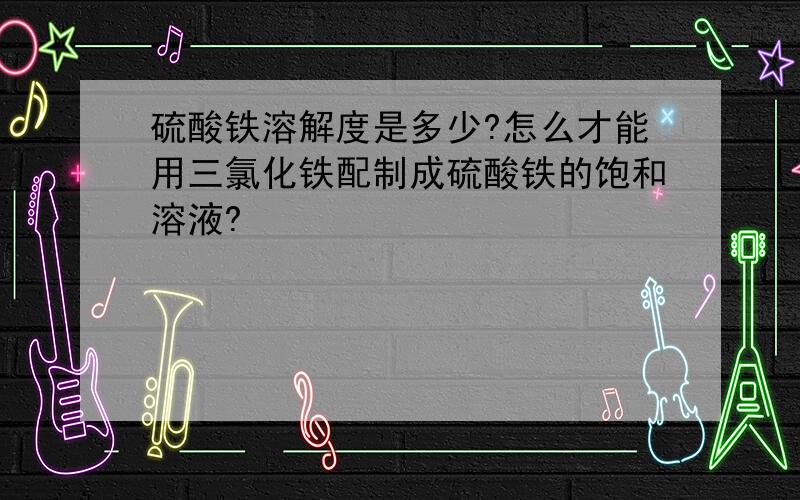 硫酸铁溶解度是多少?怎么才能用三氯化铁配制成硫酸铁的饱和溶液?