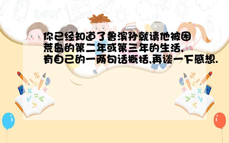 你已经知道了鲁滨孙就请他被困荒岛的第二年或第三年的生活,有自己的一两句话概括,再谈一下感想.