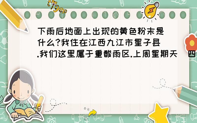 下雨后地面上出现的黄色粉末是什么?我住在江西九江市星子县.我们这里属于重酸雨区.上周星期天（四月八号）早上下了场中雨.雨水颜色没有什么异常.后来水泥地上的水干后,地面上就留下