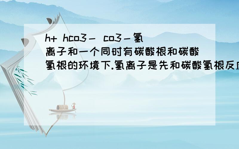 h+ hco3－ co3－氢离子和一个同时有碳酸根和碳酸氢根的环境下.氢离子是先和碳酸氢根反应生成co2和h2o还是先和碳酸根反应生成碳酸氢根呀.为什么?