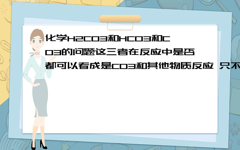 化学H2CO3和HCO3和CO3的问题这三者在反应中是否都可以看成是CO3和其他物质反应 只不过H2CO3比HCO3比多了一个氢离子 而H2CO3则多两个 碳酸在反应物的时候拆不拆 如果拆,是拆成H2O和CO2 还是H+和HCO