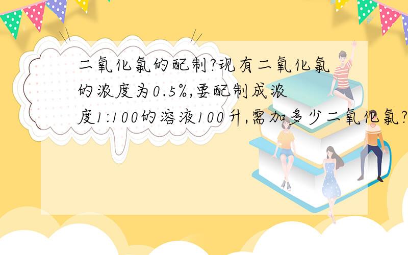 二氧化氯的配制?现有二氧化氯的浓度为0.5%,要配制成浓度1:100的溶液100升,需加多少二氧化氯?