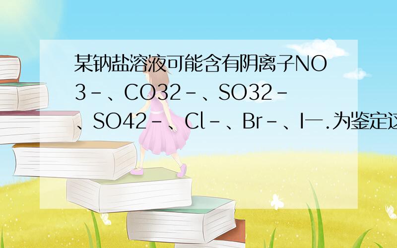 某钠盐溶液可能含有阴离子NO3－、CO32－、SO32－、SO42－、Cl－、Br－、I一.为鉴定这些离子,分别取少量溶液进行以下实验： ① 测得混合液呈碱性；  ②加 HCl 后,生成无色无味气体.该气体能使