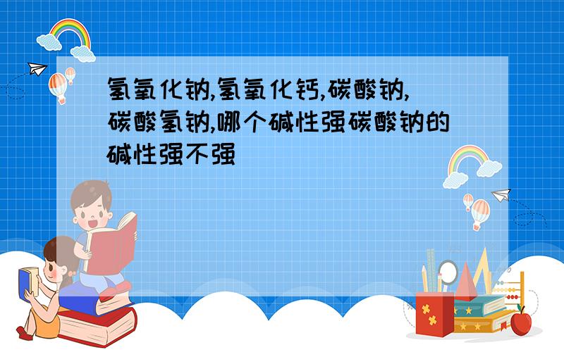 氢氧化钠,氢氧化钙,碳酸钠,碳酸氢钠,哪个碱性强碳酸钠的碱性强不强