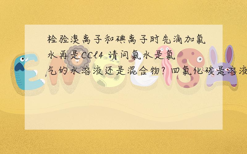 检验溴离子和碘离子时先滴加氯水再是CCl4 请问氯水是氯气的水溶液还是混合物? 四氯化碳是溶液吗 还有这算高几的知识