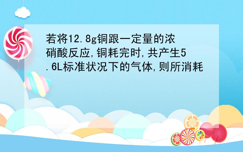 若将12.8g铜跟一定量的浓硝酸反应,铜耗完时,共产生5.6L标准状况下的气体,则所消耗