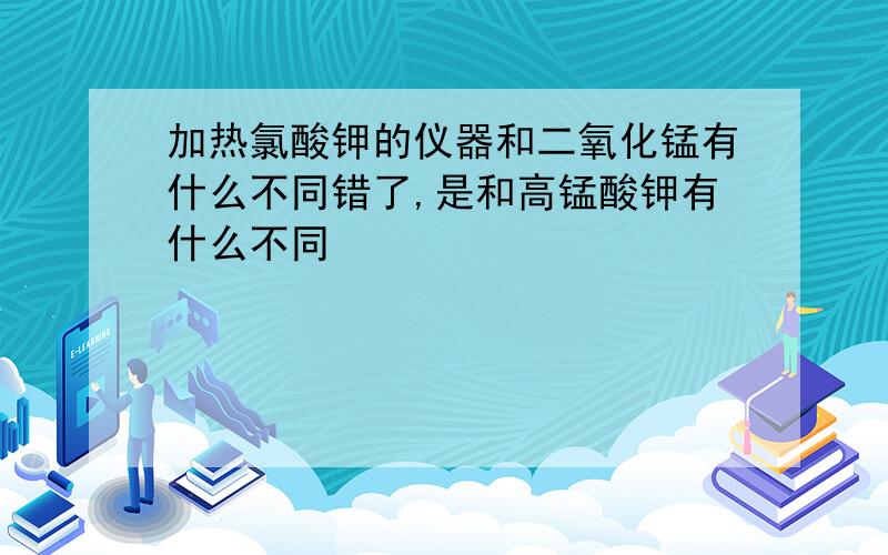 加热氯酸钾的仪器和二氧化锰有什么不同错了,是和高锰酸钾有什么不同