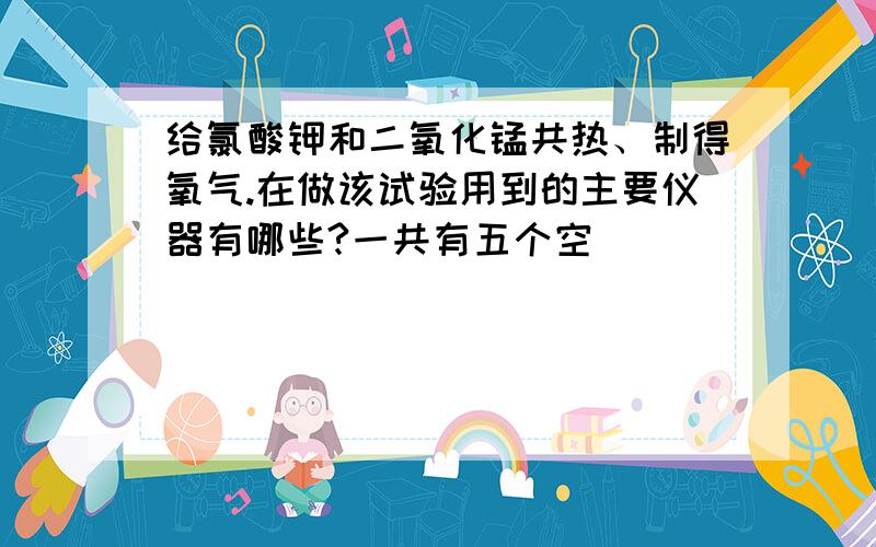 给氯酸钾和二氧化锰共热、制得氧气.在做该试验用到的主要仪器有哪些?一共有五个空