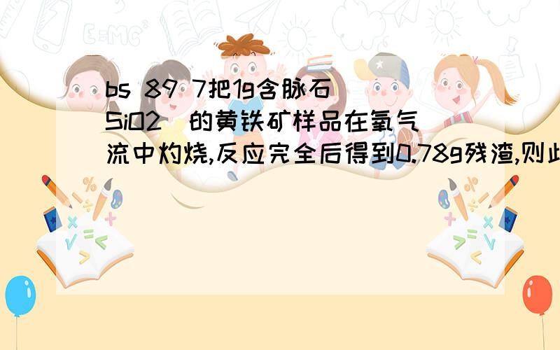 bs 89 7把1g含脉石(SiO2)的黄铁矿样品在氧气流中灼烧,反应完全后得到0.78g残渣,则此黄铁把1g含脉石（SiO2）的黄铁矿样品在氧气流中灼烧,反应完全后得到0.78g残渣,则此黄铁矿的纯度是为什么是 6