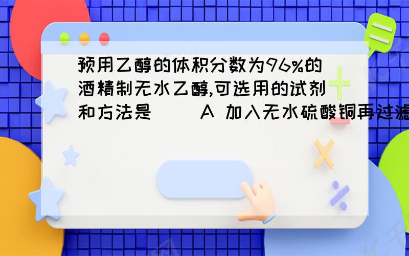 预用乙醇的体积分数为96%的酒精制无水乙醇,可选用的试剂和方法是( )A 加入无水硫酸铜再过滤B 加生石灰再蒸馏 C 加入浓硫酸再加热蒸出乙醇 D 将酒精直接加热蒸馏出来