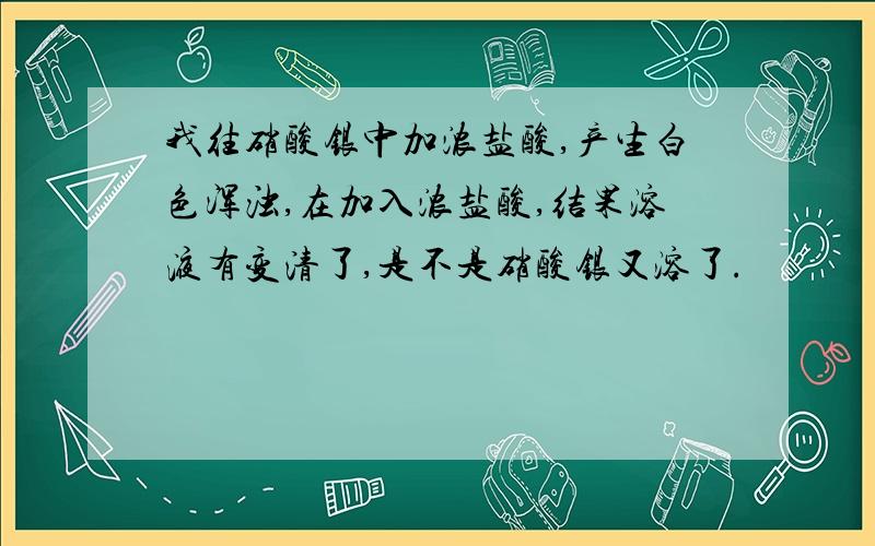 我往硝酸银中加浓盐酸,产生白色浑浊,在加入浓盐酸,结果溶液有变清了,是不是硝酸银又溶了.