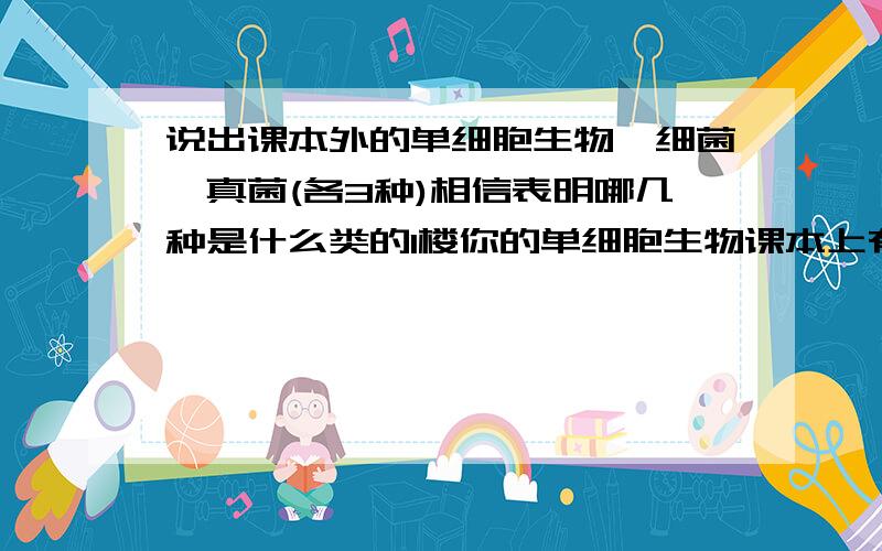 说出课本外的单细胞生物,细菌,真菌(各3种)相信表明哪几种是什么类的1楼你的单细胞生物课本上有了