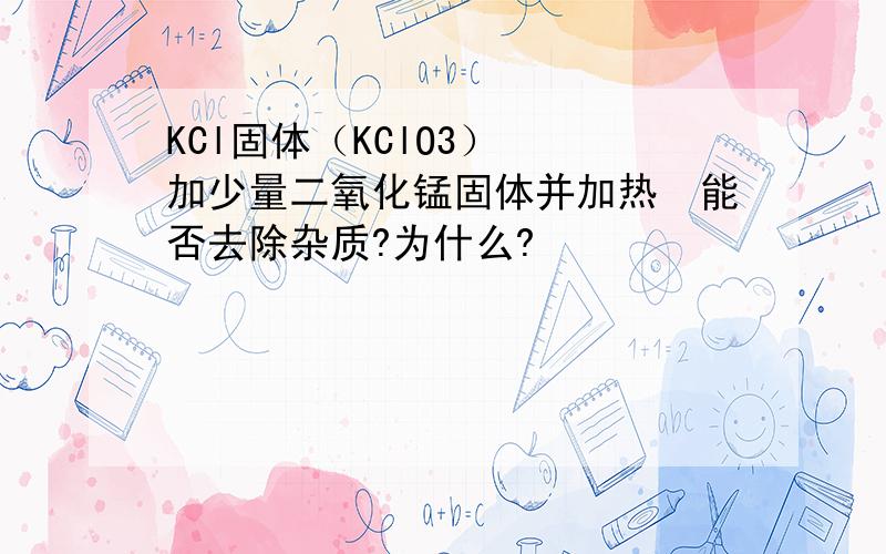 KCl固体（KClO3）　　加少量二氧化锰固体并加热　能否去除杂质?为什么?